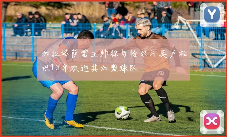 加拉塔萨雷主帅称与恰尔汗奥卢相识15年欢迎其加盟球队