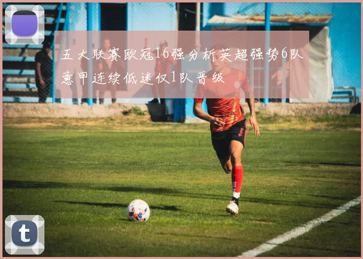 五大联赛欧冠16强分析英超强势6队意甲连续低迷仅1队晋级